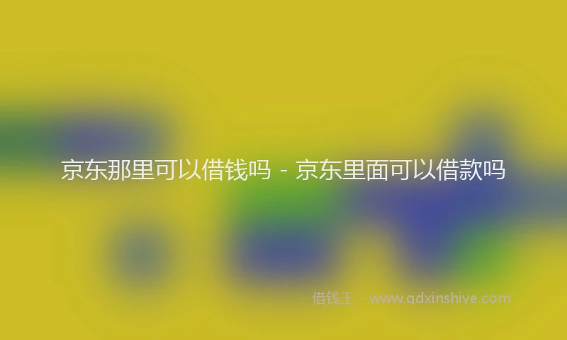 京东那里可以借钱吗 - 京东里面可以借款吗