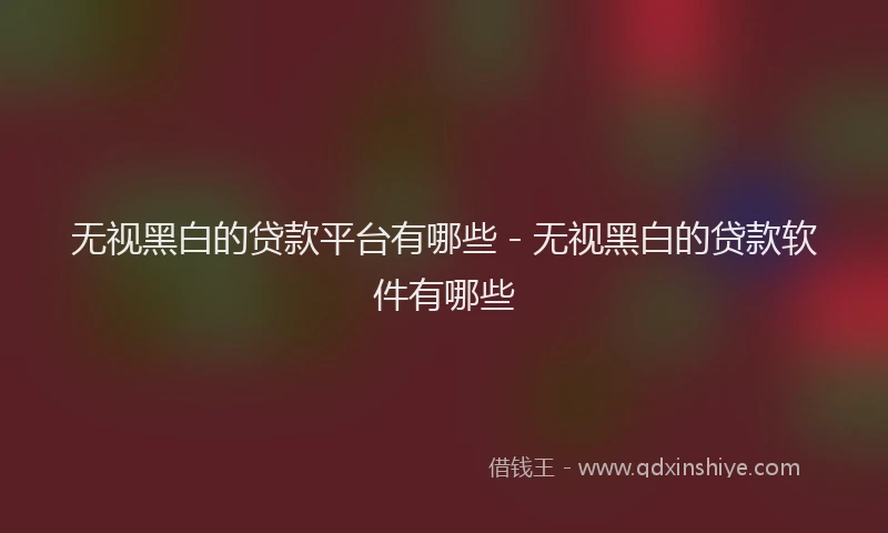 无视黑白的贷款平台有哪些 - 无视黑白的贷款软件有哪些