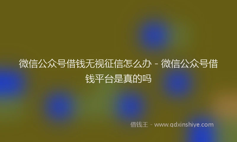 微信公众号借钱无视征信怎么办 - 微信公众号借钱平台是真的吗