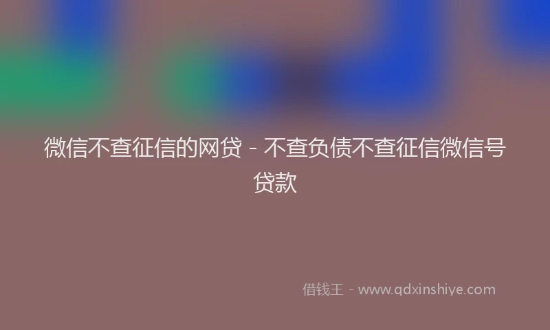 微信不查征信的网贷 - 不查负债不查征信微信号贷款