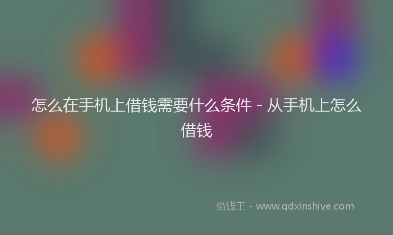 怎么在手机上借钱需要什么条件 - 从手机上怎么借钱