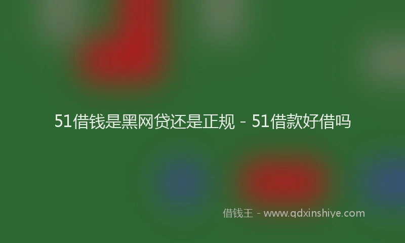 51借钱是黑网贷还是正规 - 51借款好借吗