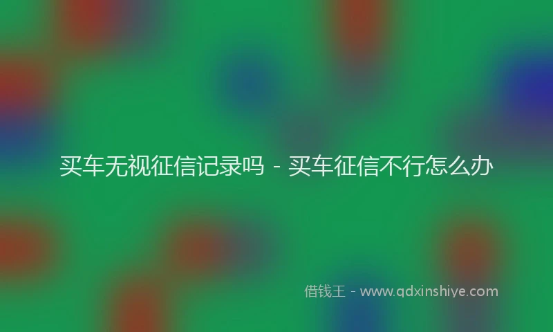 买车无视征信记录吗 - 买车征信不行怎么办