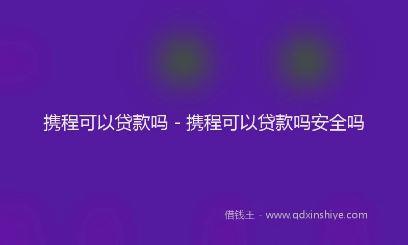 携程可以贷款吗 - 携程可以贷款吗安全吗
