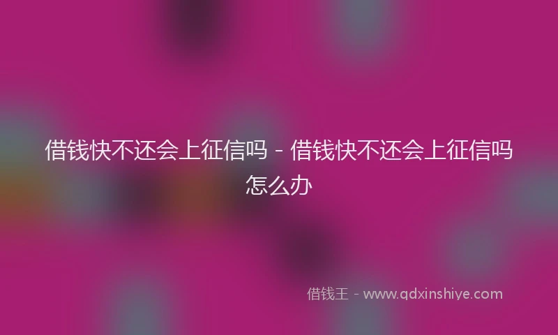 借钱快不还会上征信吗 - 借钱快不还会上征信吗怎么办