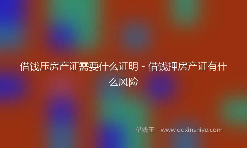 借钱压房产证需要什么证明 - 借钱押房产证有什么风险