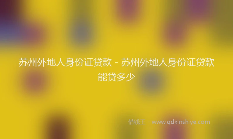 苏州外地人身份证贷款 - 苏州外地人身份证贷款能贷多少