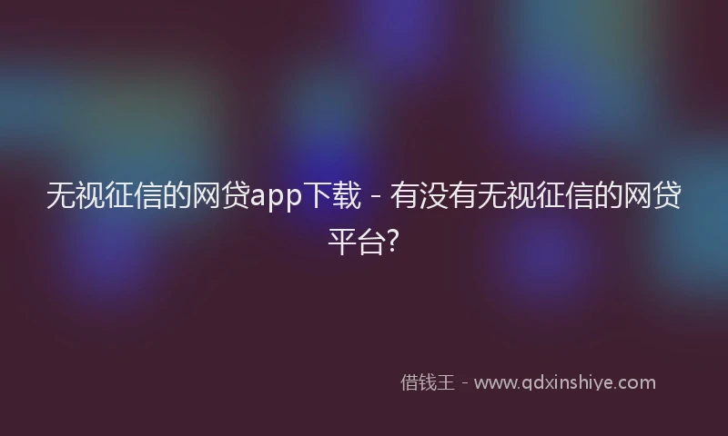 无视征信的网贷app下载 - 有没有无视征信的网贷平台?