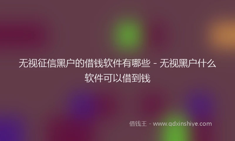 无视征信黑户的借钱软件有哪些 - 无视黑户什么软件可以借到钱