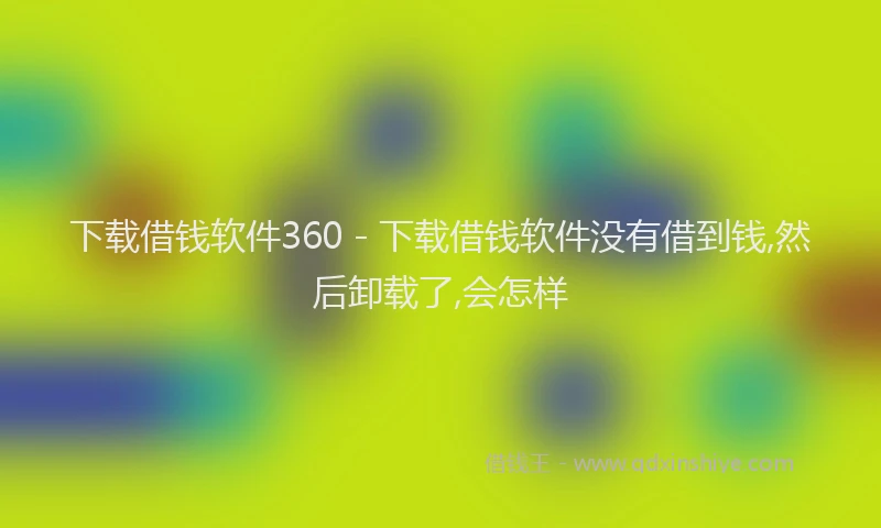下载借钱软件360 - 下载借钱软件没有借到钱,然后卸载了,会怎样