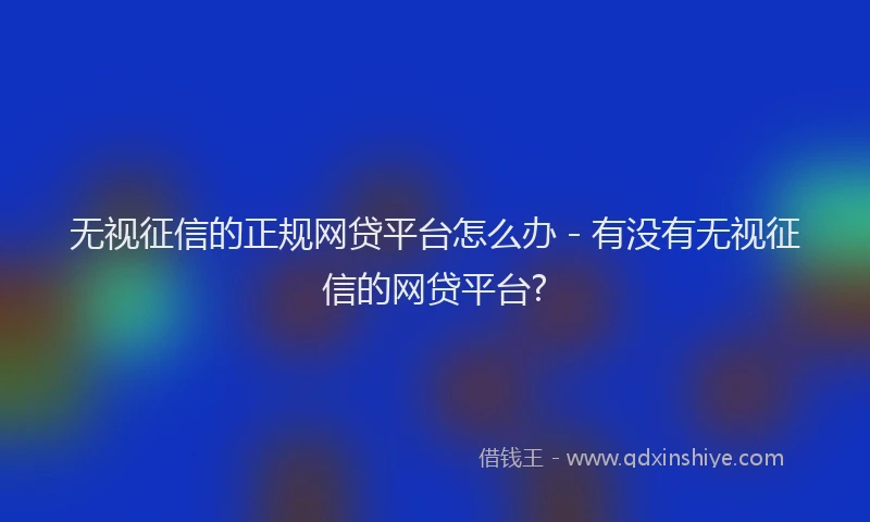 无视征信的正规网贷平台怎么办 - 有没有无视征信的网贷平台?