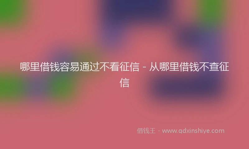 哪里借钱容易通过不看征信 - 从哪里借钱不查征信