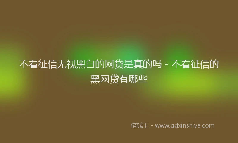 不看征信无视黑白的网贷是真的吗 - 不看征信的黑网贷有哪些