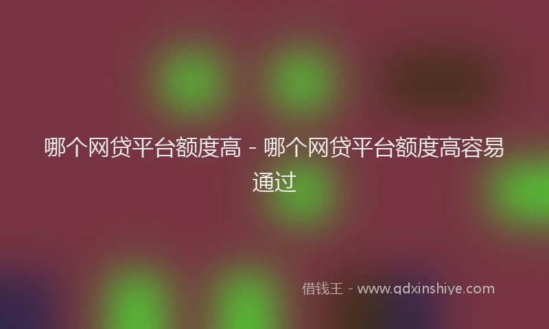 哪个网贷平台额度高 - 哪个网贷平台额度高容易通过