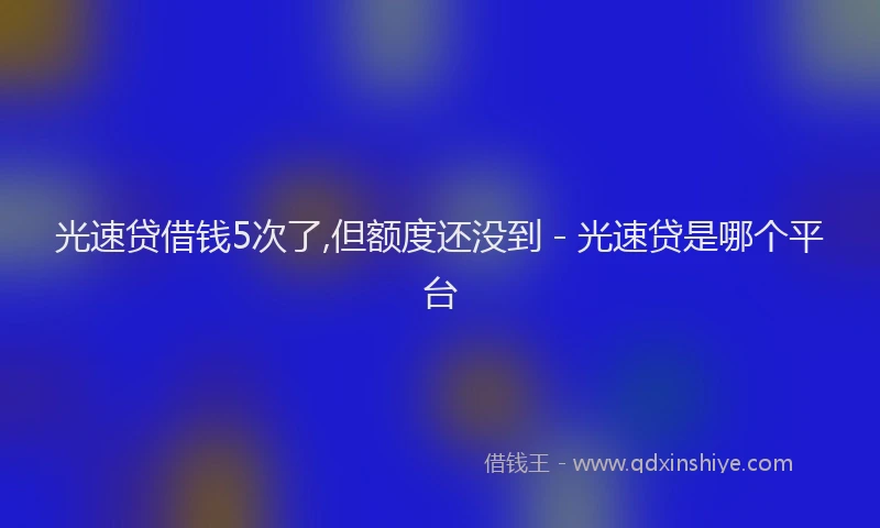 光速贷借钱5次了,但额度还没到 - 光速贷是哪个平台