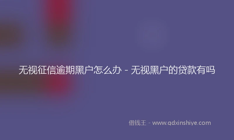 无视征信逾期黑户怎么办 - 无视黑户的贷款有吗