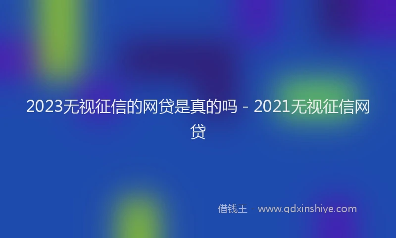 2023无视征信的网贷是真的吗 - 2021无视征信网贷