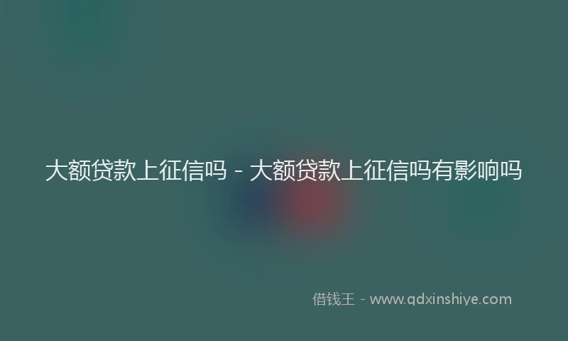大额贷款上征信吗 - 大额贷款上征信吗有影响吗