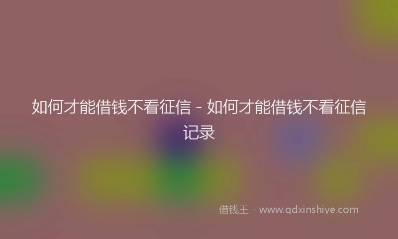 如何才能借钱不看征信 - 如何才能借钱不看征信记录