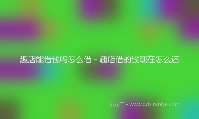 趣店能借钱吗怎么借 - 趣店借的钱现在怎么还