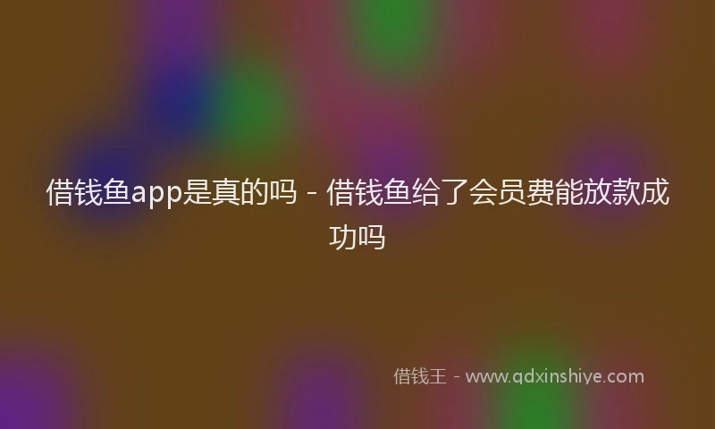 借钱鱼app是真的吗 - 借钱鱼给了会员费能放款成功吗