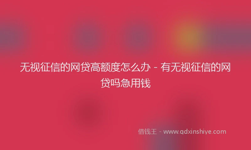 无视征信的网贷高额度怎么办 - 有无视征信的网贷吗急用钱