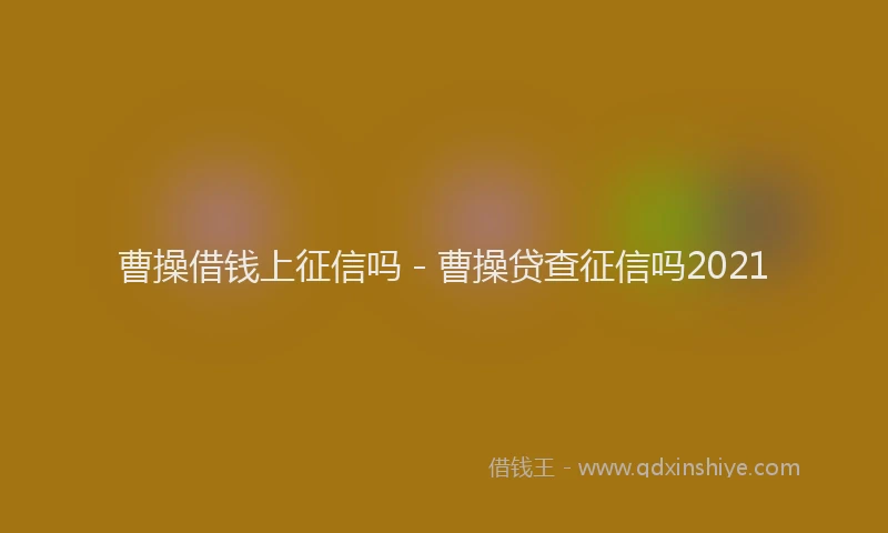 曹操借钱上征信吗 - 曹操贷查征信吗2021