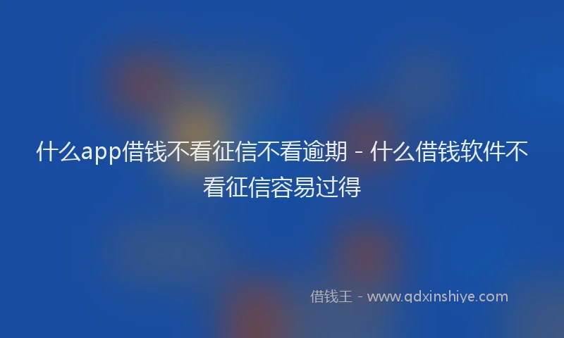 什么app借钱不看征信不看逾期 - 什么借钱软件不看征信容易过得