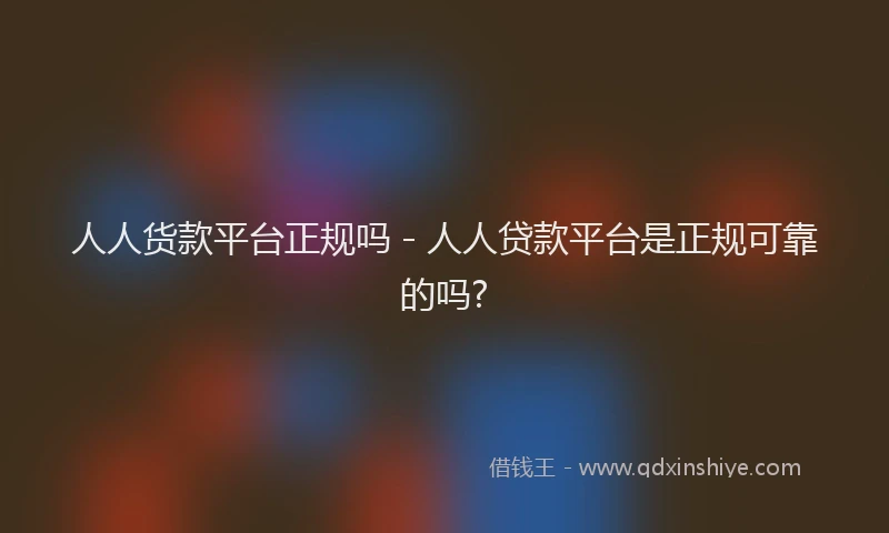 人人货款平台正规吗 - 人人贷款平台是正规可靠的吗?