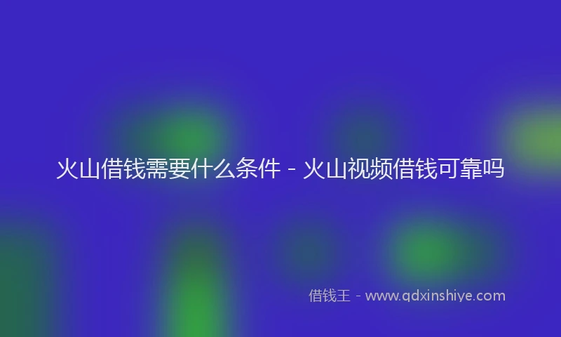火山借钱需要什么条件 - 火山视频借钱可靠吗