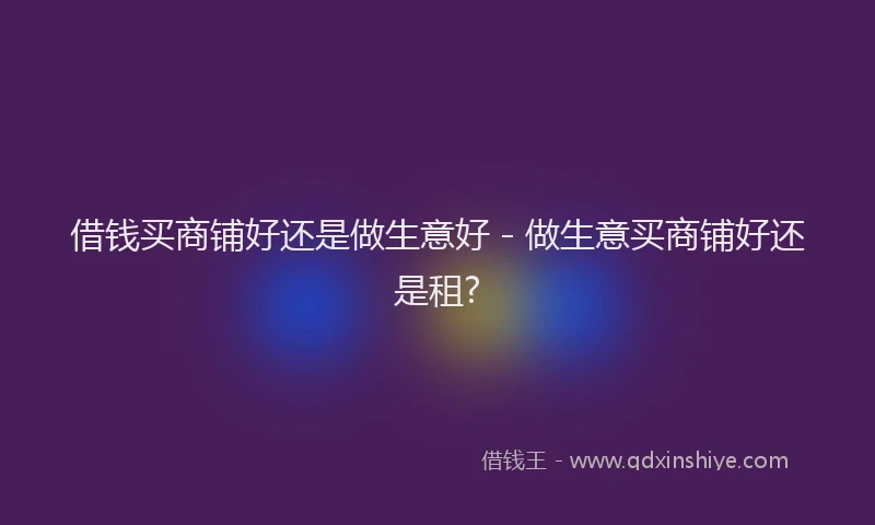 借钱买商铺好还是做生意好 - 做生意买商铺好还是租?