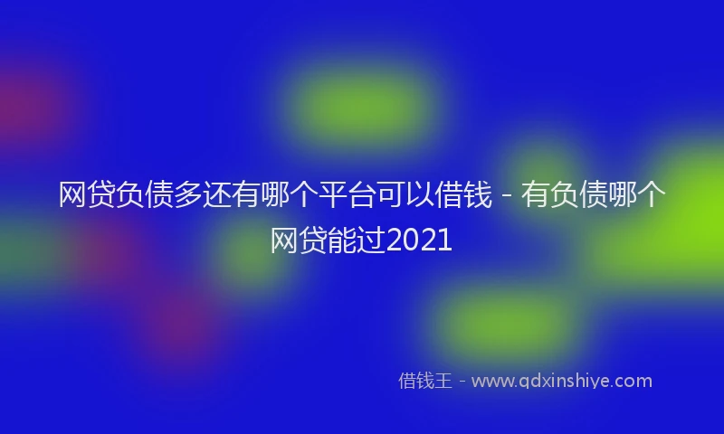 网贷负债多还有哪个平台可以借钱 - 有负债哪个网贷能过2021