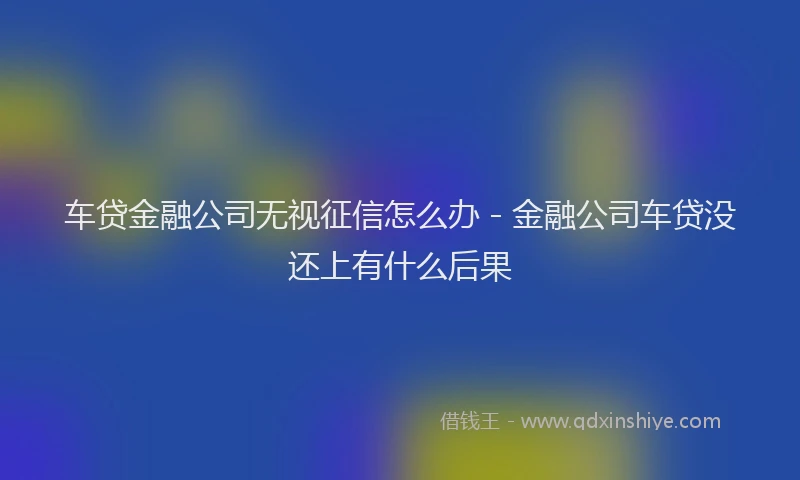 车贷金融公司无视征信怎么办 - 金融公司车贷没还上有什么后果