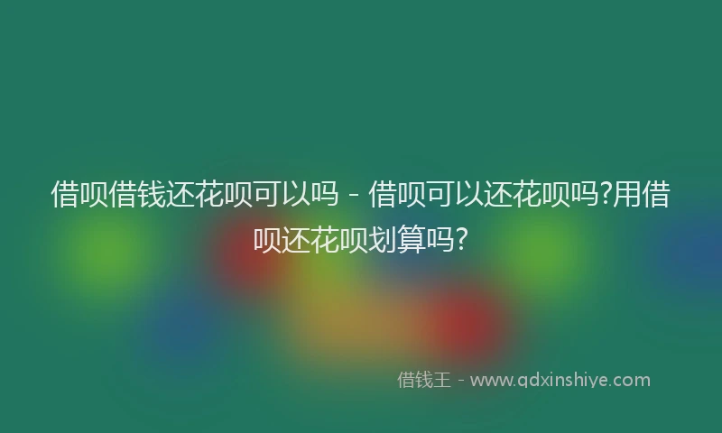 借呗借钱还花呗可以吗 - 借呗可以还花呗吗?用借呗还花呗划算吗?