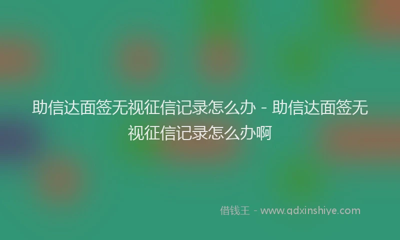 助信达面签无视征信记录怎么办 - 助信达面签无视征信记录怎么办啊