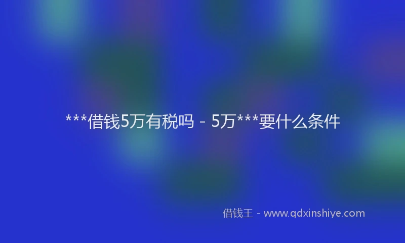 ***借钱5万有税吗 - 5万***要什么条件