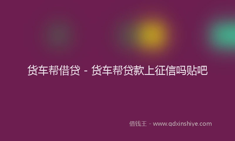 货车帮借贷 - 货车帮贷款上征信吗贴吧