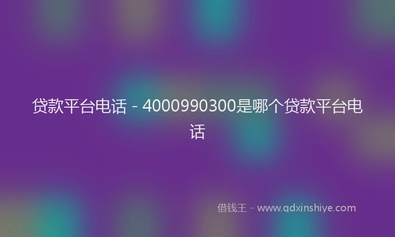 贷款平台电话 - 4000990300是哪个贷款平台电话