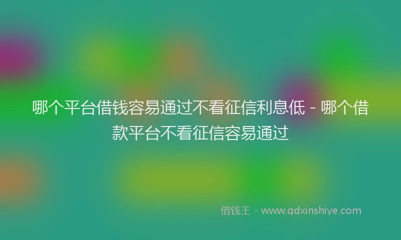 哪个平台借钱容易通过不看征信利息低 - 哪个借款平台不看征信容易通过