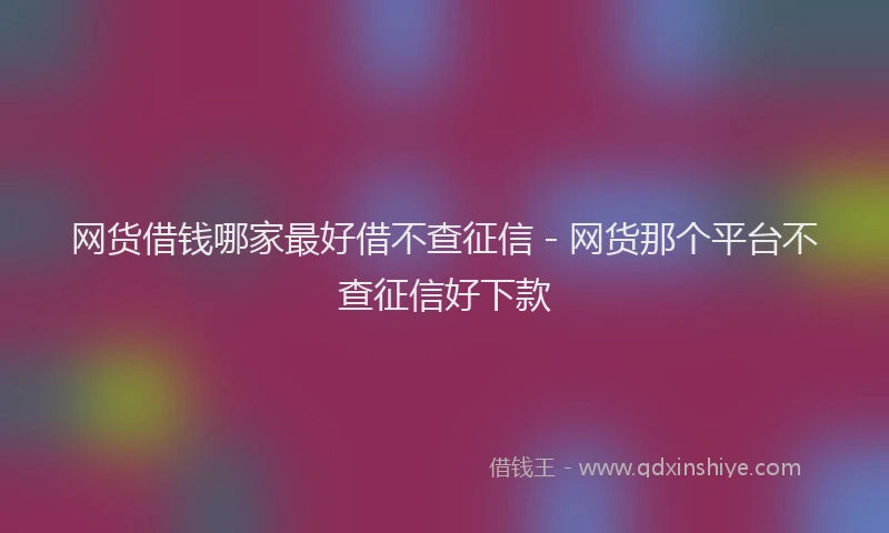 网货借钱哪家最好借不查征信 - 网货那个平台不查征信好下款