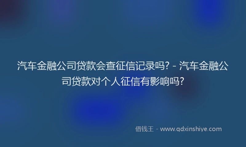 汽车金融公司贷款会查征信记录吗? - 汽车金融公司贷款对个人征信有影响吗?