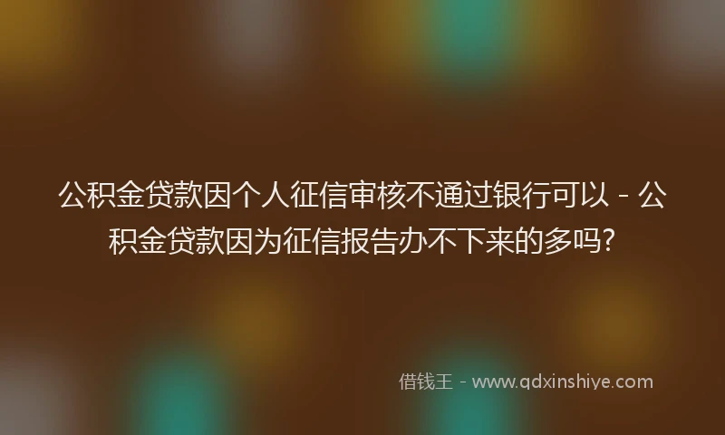 公积金贷款因个人征信审核不通过银行可以 - 公积金贷款因为征信报告办不下来的多吗?