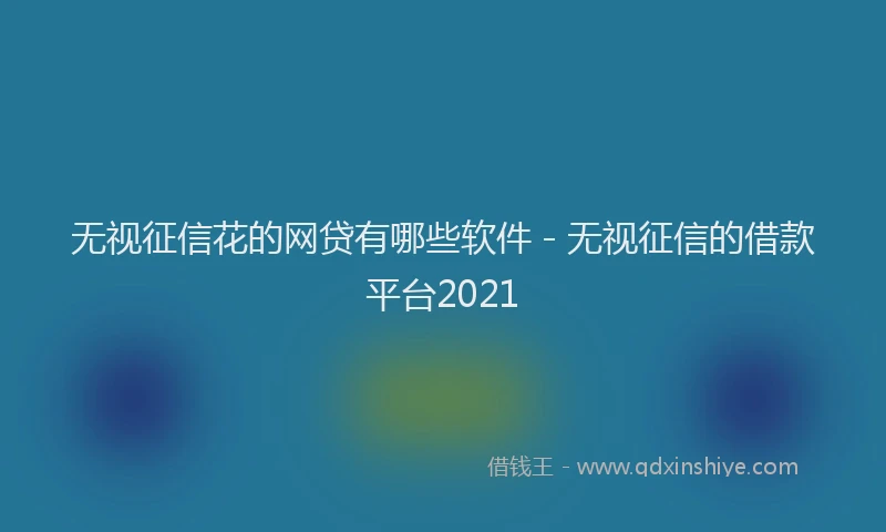 无视征信花的网贷有哪些软件 - 无视征信的借款平台2021