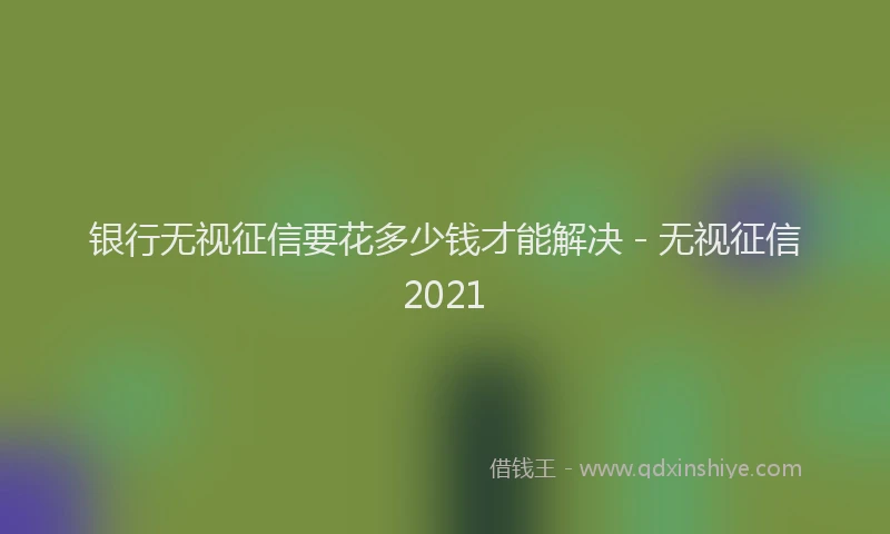 银行无视征信要花多少钱才能解决 - 无视征信2021