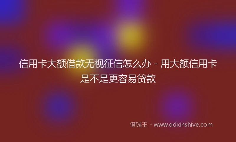 信用卡大额借款无视征信怎么办 - 用大额信用卡是不是更容易贷款