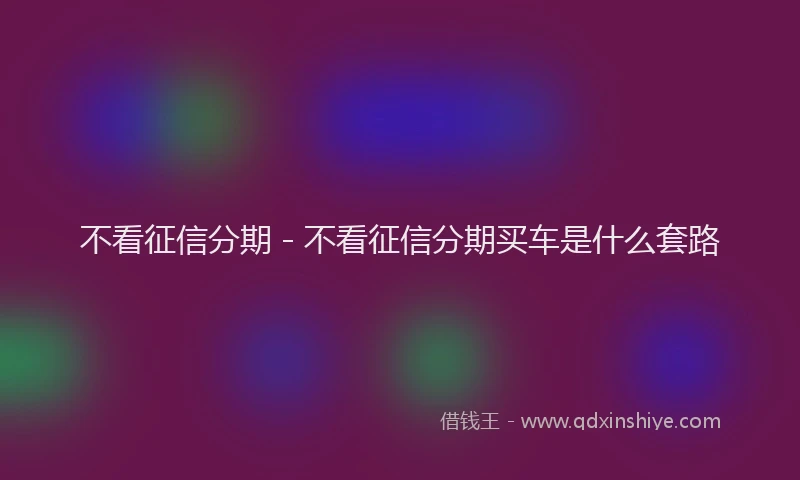 不看征信分期 - 不看征信分期买车是什么套路