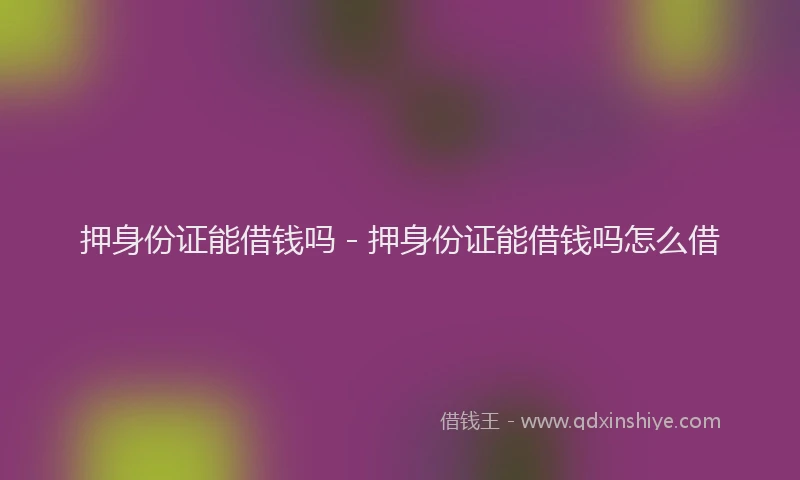 押身份证能借钱吗 - 押身份证能借钱吗怎么借