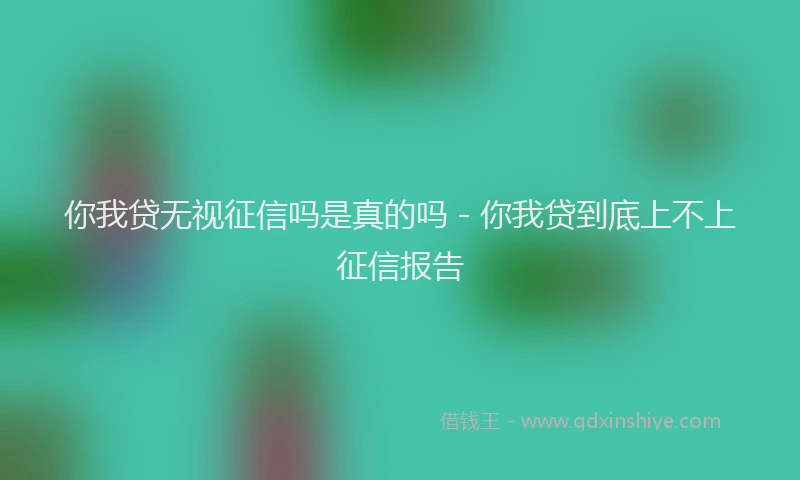 你我贷无视征信吗是真的吗 - 你我贷到底上不上征信报告