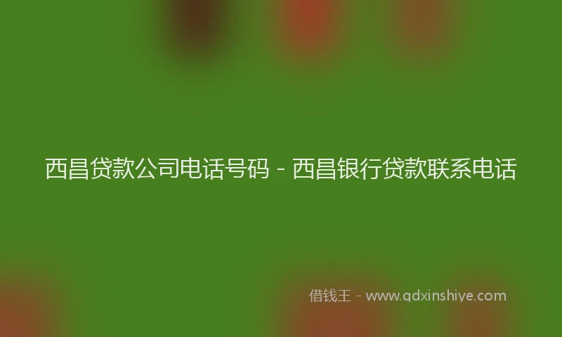 西昌贷款公司电话号码 - 西昌银行贷款联系电话