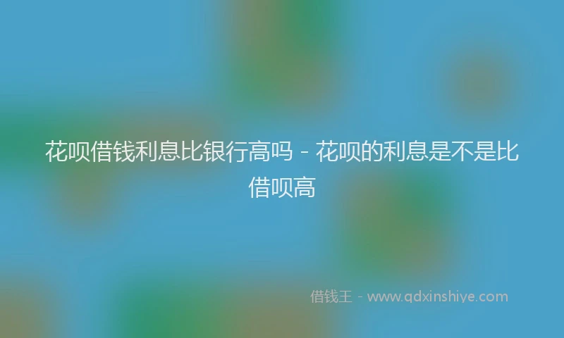 花呗借钱利息比银行高吗 - 花呗的利息是不是比借呗高